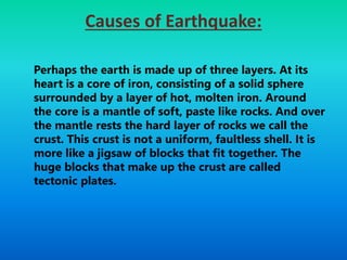 Causes of Earthquake:
Perhaps the earth is made up of three layers. At its
heart is a core of iron, consisting of a solid sphere
surrounded by a layer of hot, molten iron. Around
the core is a mantle of soft, paste like rocks. And over
the mantle rests the hard layer of rocks we call the
crust. This crust is not a uniform, faultless shell. It is
more like a jigsaw of blocks that fit together. The
huge blocks that make up the crust are called
tectonic plates.
 