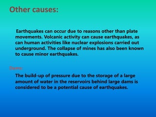 Other causes:
Earthquakes can occur due to reasons other than plate
movements. Volcanic activity can cause earthquakes, as
can human activities like nuclear explosions carried out
underground. The collapse of mines has also been known
to cause minor earthquakes.
Dams:
The build-up of pressure due to the storage of a large
amount of water in the reservoirs behind large dams is
considered to be a potential cause of earthquakes.
 