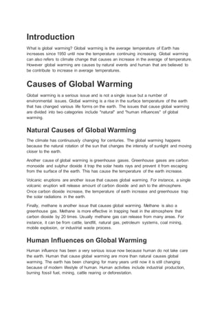 Introduction
What is global warming? Global warming is the average temperature of Earth has
increases since 1950 until now the temperature continuing increasing. Global warming
can also refers to climate change that causes an increase in the average of temperature.
However global warming are causes by natural events and human that are believed to
be contribute to increase in average temperatures.
Causes of Global Warming
Global warming is a serious issue and is not a single issue but a number of
environmental issues. Global warming is a rise in the surface temperature of the earth
that has changed various life forms on the earth. The issues that cause global warming
are divided into two categories include "natural" and "human influences" of global
warming.
Natural Causes of Global Warming
The climate has continuously changing for centuries. The global warming happens
because the natural rotation of the sun that changes the intensity of sunlight and moving
closer to the earth.
Another cause of global warming is greenhouse gases. Greenhouse gases are carbon
monoxide and sulphur dioxide it trap the solar heats rays and prevent it from escaping
from the surface of the earth. This has cause the temperature of the earth increase.
Volcanic eruptions are another issue that causes global warming. For instance, a single
volcanic eruption will release amount of carbon dioxide and ash to the atmosphere.
Once carbon dioxide increase, the temperature of earth increase and greenhouse trap
the solar radiations in the earth.
Finally, methane is another issue that causes global warming. Methane is also a
greenhouse gas. Methane is more effective in trapping heat in the atmosphere that
carbon dioxide by 20 times. Usually methane gas can release from many areas. For
instance, it can be from cattle, landfill, natural gas, petroleum systems, coal mining,
mobile explosion, or industrial waste process.
Human Influences on Global Warming
Human influence has been a very serious issue now because human do not take care
the earth. Human that cause global warming are more than natural causes global
warming. The earth has been changing for many years until now it is still changing
because of modern lifestyle of human. Human activities include industrial production,
burning fossil fuel, mining, cattle rearing or deforestation.
 