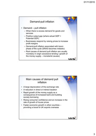 01/11/2010




         Demand-pull inflation

• Demand – pull inflation
   – When there is excess demand for goods and
     services
   – Positive output gap (where actual GDP >
     Potential GDP)
   – Businesses respond by raising prices to increase
     profit margins
   –DDemand-pull i fl ti associated with b
             d ll inflation      i t d ith boom
     phase of the cycle (SRAS becomes inelastic)
   – Root causes of demand pull inflation are usually
     monetary in origin (excessive lending / growth of
     the money supply – monetarist causes)




     Main causes of demand pull
              inflation
• A large depreciation of the exchange rate
• A reduction in direct or indirect taxation
• Rapid growth of the money supply as a
  consequence of increased bank and building
  society borrowing
• Rising consumer confidence and an increase in the
  rate of growth of house prices
• Faster economic growth in other countries –
  providing a boost to UK exports overseas




                                                                 3
 
