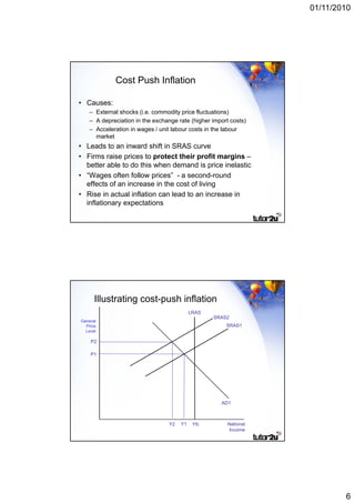 01/11/2010




             Cost Push Inflation

• Causes:
    – External shocks (i.e. commodity price fluctuations)
                       (              y                   )
    – A depreciation in the exchange rate (higher import costs)
    – Acceleration in wages / unit labour costs in the labour
      market
• Leads to an inward shift in SRAS curve
• Firms raise prices to protect their profit margins –
  better able to do this when demand is price inelastic
• “Wages often follow prices” - a second-round
  effects of an increase in the cost of living
• Rise in actual inflation can lead to an increase in
  inflationary expectations




      Illustrating cost-push inflation
                                            LRAS
                                                   SRAS2
General
  Price                                                SRAS1
  Level

    P2

    P1




                                                     AD1



                                  Y2   Y1    Yfc        National
                                                         Income




                                                                           6
 