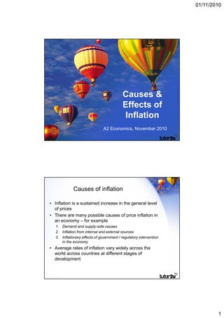 01/11/2010




                                            Causes &
                                            Effects of
                                             Inflation
                                A2 Economics, November 2010




             Causes of inflation

• Inflation is a sustained increase in the general level
  of prices
• There are many possible causes of price inflation in
  an economy – for example
   1. Demand and supply-side causes
   2. Inflation from internal and external sources
   3. Inflationary effects of government / regulatory intervention
      in the economy
• Average rates of inflation vary widely across the
  world across countries at different stages of
  development




                                                                             1
 