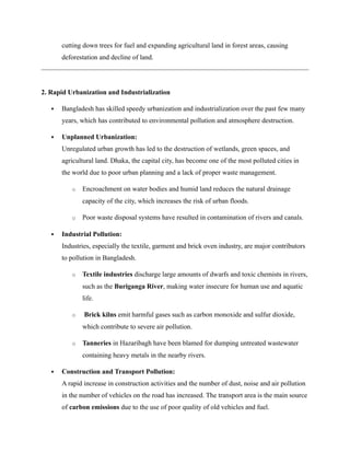 cutting down trees for fuel and expanding agricultural land in forest areas, causing
deforestation and decline of land.
2. Rapid Urbanization and Industrialization
 Bangladesh has skilled speedy urbanization and industrialization over the past few many
years, which has contributed to environmental pollution and atmosphere destruction.
 Unplanned Urbanization:
Unregulated urban growth has led to the destruction of wetlands, green spaces, and
agricultural land. Dhaka, the capital city, has become one of the most polluted cities in
the world due to poor urban planning and a lack of proper waste management.
o Encroachment on water bodies and humid land reduces the natural drainage
capacity of the city, which increases the risk of urban floods.
o Poor waste disposal systems have resulted in contamination of rivers and canals.
 Industrial Pollution:
Industries, especially the textile, garment and brick oven industry, are major contributors
to pollution in Bangladesh.
o Textile industries discharge large amounts of dwarfs and toxic chemists in rivers,
such as the Buriganga River, making water insecure for human use and aquatic
life.
o Brick kilns emit harmful gases such as carbon monoxide and sulfur dioxide,
which contribute to severe air pollution.
o Tanneries in Hazaribagh have been blamed for dumping untreated wastewater
containing heavy metals in the nearby rivers.
 Construction and Transport Pollution:
A rapid increase in construction activities and the number of dust, noise and air pollution
in the number of vehicles on the road has increased. The transport area is the main source
of carbon emissions due to the use of poor quality of old vehicles and fuel.
 