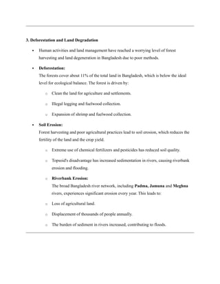 3. Deforestation and Land Degradation
 Human activities and land management have reached a worrying level of forest
harvesting and land degeneration in Bangladesh due to poor methods.
 Deforestation:
The forests cover about 11% of the total land in Bangladesh, which is below the ideal
level for ecological balance. The forest is driven by:
o Clean the land for agriculture and settlements.
o Illegal logging and fuelwood collection.
o Expansion of shrimp and fuelwood collection.
 Soil Erosion:
Forest harvesting and poor agricultural practices lead to soil erosion, which reduces the
fertility of the land and the crop yield.
o Extreme use of chemical fertilizers and pesticides has reduced soil quality.
o Topsoid's disadvantage has increased sedimentation in rivers, causing riverbank
erosion and flooding.
o Riverbank Erosion:
The broad Bangladesh river network, including Padma, Jamuna and Meghna
rivers, experiences significant erosion every year. This leads to:
o Loss of agricultural land.
o Displacement of thousands of people annually.
o The burden of sediment in rivers increased, contributing to floods.
 