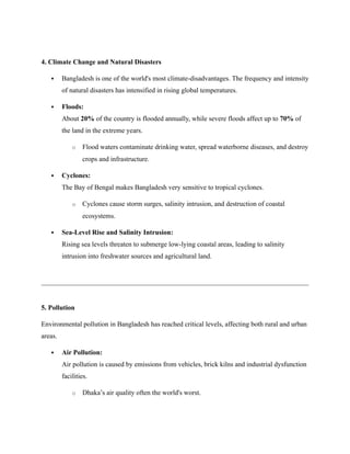 4. Climate Change and Natural Disasters
 Bangladesh is one of the world's most climate-disadvantages. The frequency and intensity
of natural disasters has intensified in rising global temperatures.
 Floods:
About 20% of the country is flooded annually, while severe floods affect up to 70% of
the land in the extreme years.
o Flood waters contaminate drinking water, spread waterborne diseases, and destroy
crops and infrastructure.
 Cyclones:
The Bay of Bengal makes Bangladesh very sensitive to tropical cyclones.
o Cyclones cause storm surges, salinity intrusion, and destruction of coastal
ecosystems.
 Sea-Level Rise and Salinity Intrusion:
Rising sea levels threaten to submerge low-lying coastal areas, leading to salinity
intrusion into freshwater sources and agricultural land.
5. Pollution
Environmental pollution in Bangladesh has reached critical levels, affecting both rural and urban
areas.
 Air Pollution:
Air pollution is caused by emissions from vehicles, brick kilns and industrial dysfunction
facilities.
o Dhaka’s air quality often the world's worst.
 