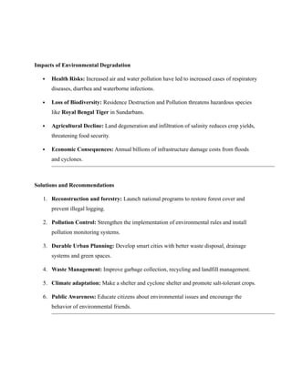 Impacts of Environmental Degradation
 Health Risks: Increased air and water pollution have led to increased cases of respiratory
diseases, diarrhea and waterborne infections.
 Loss of Biodiversity: Residence Destruction and Pollution threatens hazardous species
like Royal Bengal Tiger in Sundarbans.
 Agricultural Decline: Land degeneration and infiltration of salinity reduces crop yields,
threatening food security.
 Economic Consequences: Annual billions of infrastructure damage costs from floods
and cyclones.
Solutions and Recommendations
1. Reconstruction and forestry: Launch national programs to restore forest cover and
prevent illegal logging.
2. Pollution Control: Strengthen the implementation of environmental rules and install
pollution monitoring systems.
3. Durable Urban Planning: Develop smart cities with better waste disposal, drainage
systems and green spaces.
4. Waste Management: Improve garbage collection, recycling and landfill management.
5. Climate adaptation: Make a shelter and cyclone shelter and promote salt-tolerant crops.
6. Public Awareness: Educate citizens about environmental issues and encourage the
behavior of environmental friends.
 