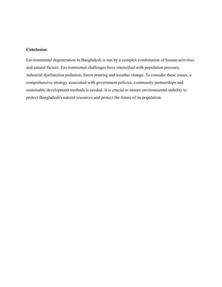 Conclusion
Environmental degeneration in Bangladesh is run by a complex combination of human activities
and natural factors. Environmental challenges have intensified with population pressure,
industrial dysfunction pollution, forest pruning and weather change. To consider these issues, a
comprehensive strategy associated with government policies, community partnerships and
sustainable development methods is needed. It is crucial to ensure environmental stability to
protect Bangladesh's natural resources and protect the future of its population.
 