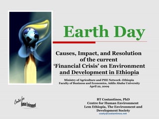 Earth Day
Causes, Impact, and Resolution
of the current
‘Financial Crisis’ on Environment
and Development in Ethiopia
Ministry of Agriculture and PHE Network -Ethiopia
Faculty of Business and Economics, Addis Ababa University
April 22, 2009

BT Costantinos, PhD
Centre for Human Environment
Lem Ethiopia, The Environment and
Development Society
costy@costantinos.net

 