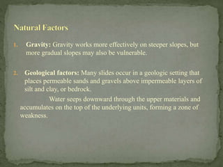 1. Gravity: Gravity works more effectively on steeper slopes, but
more gradual slopes may also be vulnerable.
2. Geological factors: Many slides occur in a geologic setting that
places permeable sands and gravels above impermeable layers of
silt and clay, or bedrock.
Water seeps downward through the upper materials and
accumulates on the top of the underlying units, forming a zone of
weakness.
 