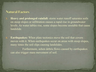 3. Heavy and prolonged rainfall: storm water runoff saturates soils
on steep slopes or infiltration causes a rapid rise in groundwater
levels. As water tables rise, some slopes become unstable that cause
landslide.
4. Earthquakes: When plate tectonics move the soil that covers
moves with it. When earthquakes occur on areas with steep slopes,
many times the soil slips causing landslides.
Furthermore, ashen debris flows caused by earthquakes
can also trigger mass movement of soil.
 