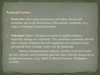 3. Forest fire: fires cause soil erosion and induce floods and
landslides due to the destruction of the natural vegetation. (E.g.
ridges of Manipur-Nagaland border)
4. Volcanoes: Strato volcanoes are prone to sudden collapse,
especially during wet conditions. The conditions commonly prevail
after volcanic eruptions that kill vegetation over extensive areas
and spread loose volcanic rocks over the landscape.
During subsequent rainy seasons, swollen rivers will erode
the new deposits and sometimes generate lahars that are dangerous to
people downstream. (E.g. lahars at Mount Pinatubo, Philippines
in1990)
 