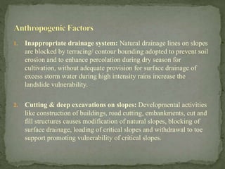 1. Inappropriate drainage system: Natural drainage lines on slopes
are blocked by terracing/ contour bounding adopted to prevent soil
erosion and to enhance percolation during dry season for
cultivation, without adequate provision for surface drainage of
excess storm water during high intensity rains increase the
landslide vulnerability.
2. Cutting & deep excavations on slopes: Developmental activities
like construction of buildings, road cutting, embankments, cut and
fill structures causes modification of natural slopes, blocking of
surface drainage, loading of critical slopes and withdrawal to toe
support promoting vulnerability of critical slopes.
 