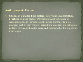 3. Change in slope/land use pattern, deforestation, agricultural
practices on steep slopes: Deforestation and cultivation of
seasonal crops and increase in settlements. Improper land use
practices such as heavy tilling, agricultural practices and settlement
patterns have contributed to creep and withdrawal of toe support in
many cases.
 