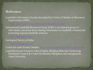 Landslides Information System developed by Centre of Studies in Resources
Engineering (CSRE)
http://www.csre.iitb.ac.in/rn/resume/landslide/lsl.htm
International Landslide Research Group, ILRG is an informal group of
individuals concerned about sharing information on landslide research and
promoting regional landslide analyses.
http://ilrg.gndci.cnr.it/
Geological Survey of India.
http://www.gsi.gov.in
Centre for earth Science Studies. http://www.cessind.org/thrustareasnew.htm
Landslide hazard Zonation Atlas of India, Building Materials Technology
Promotion Council & Centre for Disaster Mitigation and management,
Anna University.
 