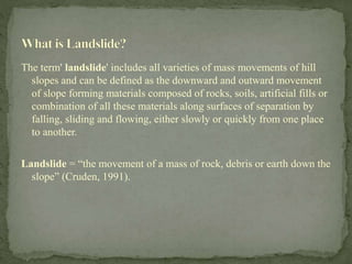 The term' landslide' includes all varieties of mass movements of hill
slopes and can be defined as the downward and outward movement
of slope forming materials composed of rocks, soils, artificial fills or
combination of all these materials along surfaces of separation by
falling, sliding and flowing, either slowly or quickly from one place
to another.
Landslide = “the movement of a mass of rock, debris or earth down the
slope” (Cruden, 1991).
 