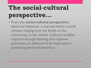 The social‐cultural
perspective…
• From the social‐cultural perspective,
abnormal behaviour is learned within a social
context ranging from the family, to the
community, to the culture. Cultural variables,
acquired through learning and cognitive
processes, are believed to be important in
producing abnormal behaviour.
•
 