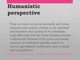 Humanistic
perspective
• They are more concerned primarily with stress
situations that involve a threat to the individual
and therefore elicit anxiety. If the individuals
cope effectively with the stress situation, anxiety
is eliminated. However if the stress and anxiety
continue, the individual typically resorts to
various ego-defence mechanisms such as denial
and rationalization.
 