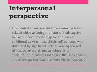 Interpersonal
perspective
• Concentrates on unsatisfactory interpersonal
relationships as being the root of maladaptive
behaviour. Such roots may extend back to
childhood as when the child‘s self concept was
distorted by significant others who appraised
him as being worthless or when rigid
socialization measures made it difficult to accept
and integrate the ―bad me‖ into his self concept.
 