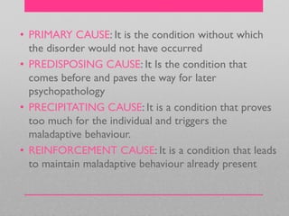 • PRIMARY CAUSE: It is the condition without which
the disorder would not have occurred
• PREDISPOSING CAUSE: It Is the condition that
comes before and paves the way for later
psychopathology
• PRECIPITATING CAUSE: It is a condition that proves
too much for the individual and triggers the
maladaptive behaviour.
• REINFORCEMENT CAUSE: It is a condition that leads
to maintain maladaptive behaviour already present
 