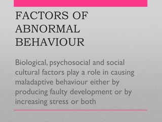 FACTORS OF
ABNORMAL
BEHAVIOUR
Biological, psychosocial and social
cultural factors play a role in causing
maladaptive behaviour either by
producing faulty development or by
increasing stress or both
 