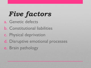 Five factors
a. Genetic defects
b. Constitutional liabilities
c. Physical deprivation
d. Disruptive emotional processes
e. Brain pathology
 