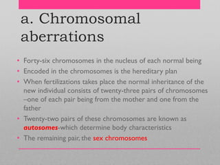 a. Chromosomal
aberrations
• Forty-six chromosomes in the nucleus of each normal being
• Encoded in the chromosomes is the hereditary plan
• When fertilizations takes place the normal inheritance of the
new individual consists of twenty-three pairs of chromosomes
–one of each pair being from the mother and one from the
father
• Twenty-two pairs of these chromosomes are known as
autosomes-which determine body characteristics
• The remaining pair, the sex chromosomes
 