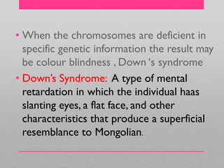 • When the chromosomes are deficient in
specific genetic information the result may
be colour blindness , Down ‗s syndrome
• Down‘s Syndrome: A type of mental
retardation in which the individual haas
slanting eyes, a flat face, and other
characteristics that produce a superficial
resemblance to Mongolian.
 