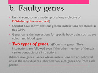 b. Faulty genes
• Each chromosome is made up of a long molecule of
DNA(deoxyribonucleic acid)
• Scientist have shown that our genetic instructions are stored in
this DNA
• Genes carry the instructions for specific body traits such as eye
colour and blood type
• Two types of genes: (a)Dominant genes :Their
instructions are followed even if the other member of the pair
carries contradictory instructions
(b)Recessive genes :Genes whose instructions are not followed
unless the individual has inherited two such genes one from each
parent
 