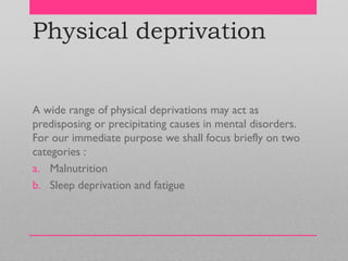 Physical deprivation
A wide range of physical deprivations may act as
predisposing or precipitating causes in mental disorders.
For our immediate purpose we shall focus briefly on two
categories :
a. Malnutrition
b. Sleep deprivation and fatigue
 