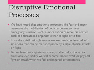 Disruptive Emotional
Processes
• We have noted that emotional processes like fear and anger
represent the mobilization of body resources to meet
emergency situation. Such a mobilization of recourses either
enables a threatened organism either to fight or to flee
• In modern civilization, however we are rarely confronted with
situations that can be met adequately by simple physical attack
or flight
• Yet we have not experience a comparable reduction in our
emotional excitability, we still become mobilizes=d for physical
fight or attack when we feel endangered or threatened
 