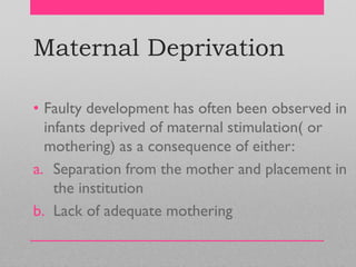 Maternal Deprivation
• Faulty development has often been observed in
infants deprived of maternal stimulation( or
mothering) as a consequence of either:
a. Separation from the mother and placement in
the institution
b. Lack of adequate mothering
 