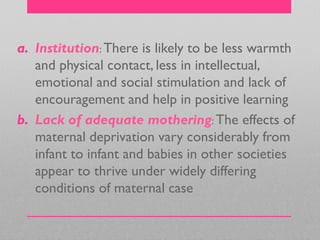 a. Institution: There is likely to be less warmth
and physical contact, less in intellectual,
emotional and social stimulation and lack of
encouragement and help in positive learning
b. Lack of adequate mothering: The effects of
maternal deprivation vary considerably from
infant to infant and babies in other societies
appear to thrive under widely differing
conditions of maternal case
 