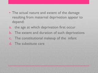 • The actual nature and extent of the damage
resulting from maternal deprivation appear to
depend:
a. the age at which deprivation first occur
b. The extent and duration of such deprivations
c. The constitutional makeup of the infant
d. The substitute care
 