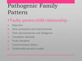 Pathogenic Family
Pattern
• Faulty parent-child relationship:
a. Rejection
b. Over protection and restrictiveness
c. Over permissiveness and indulgence
d. Unrealistic demands
e. Faulty discipline
f. Communication failure
g. Undesirable parental models
 