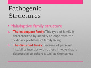 Pathogenic
Structures
• Maladaptive family structure
a. The inadequate family:This type of family is
characterized by inability to cope with the
ordinary problems of family living
b. The disturbed family: Because of personal
instability interact with others in ways that is
destructive to others a well as themselves
 