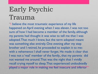 Early Psychic
Trauma
―I believe the most traumatic experience of my life
happened on April evening when I was eleven. I was not too
sure of how I had become a member of the family, although
my parents had thought it was wise to tell me that I was
adopted.That much I knew, but the term adopted meant
was something else entirely. One evening after my step
brother and I retired, he proceeded to explain it to me-
with a vehemence I shall never forget. He made it clear that
I was not a ‗real‘ member of the family., that my parents did
not wanted me around.That was the night that I vividly
recall crying myself to sleep.That experienced undoubtedly
played a major role in making me feel insecure and inferior‖
 