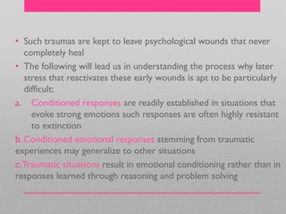 • Such traumas are kept to leave psychological wounds that never
completely heal
• The following will lead us in understanding the process why later
stress that reactivates these early wounds is apt to be particularly
difficult:
a. Conditioned responses are readily established in situations that
evoke strong emotions such responses are often highly resistant
to extinction
b. Conditioned emotional responses stemming from traumatic
experiences may generalize to other situations
c.Traumatic situations result in emotional conditioning rather than in
responses learned through reasoning and problem solving
 