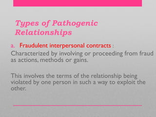 Types of Pathogenic
Relationships
a. Fraudulent interpersonal contracts :
Characterized by involving or proceeding from fraud
as actions, methods or gains.
This involves the terms of the relationship being
violated by one person in such a way to exploit the
other.
 