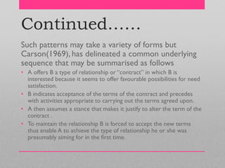 Continued……
Such patterns may take a variety of forms but
Carson(1969), has delineated a common underlying
sequence that may be summarised as follows
• A offers B a type of relationship or ―contract‖ in which B is
interested because it seems to offer favourable possibilities for need
satisfaction.
• B indicates acceptance of the terms of the contract and precedes
with activities appropriate to carrying out the terms agreed upon.
• A then assumes a stance that makes it justify to alter the term of the
contract .
• To maintain the relationship B is forced to accept the new terms
thus enable A to achieve the type of relationship he or she was
presumably aiming for in the first time.
 
