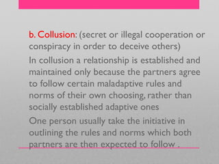 b. Collusion: (secret or illegal cooperation or
conspiracy in order to deceive others)
In collusion a relationship is established and
maintained only because the partners agree
to follow certain maladaptive rules and
norms of their own choosing, rather than
socially established adaptive ones
One person usually take the initiative in
outlining the rules and norms which both
partners are then expected to follow .
 