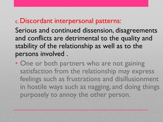 c. Discordant interpersonal patterns:
Serious and continued dissension, disagreements
and conflicts are detrimental to the quality and
stability of the relationship as well as to the
persons involved .
• One or both partners who are not gaining
satisfaction from the relationship may express
feelings such as frustrations and disillusionment
in hostile ways such as nagging, and doing things
purposely to annoy the other person.
 