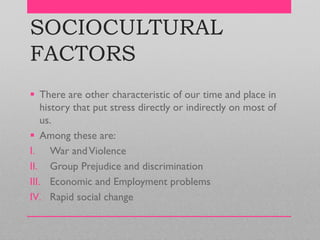 SOCIOCULTURAL
FACTORS
 There are other characteristic of our time and place in
history that put stress directly or indirectly on most of
us.
 Among these are:
I. War andViolence
II. Group Prejudice and discrimination
III. Economic and Employment problems
IV. Rapid social change
 