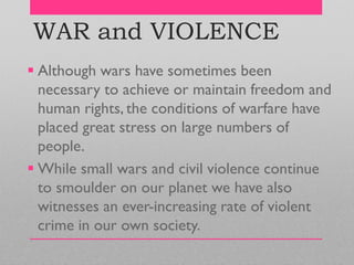 WAR and VIOLENCE
 Although wars have sometimes been
necessary to achieve or maintain freedom and
human rights, the conditions of warfare have
placed great stress on large numbers of
people.
 While small wars and civil violence continue
to smoulder on our planet we have also
witnesses an ever-increasing rate of violent
crime in our own society.
 