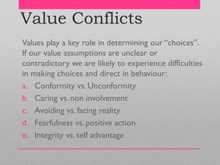 Value Conflicts
Values play a key role in determining our ―choices‖.
If our value assumptions are unclear or
contradictory we are likely to experience difficulties
in making choices and direct in behaviour:
a. Conformity vs. Unconformity
b. Caring vs. non involvement
c. Avoiding vs. facing reality
d. Fearfulness vs. positive action
e. Integrity vs. self advantage
 
