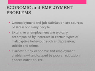 ECONOMIC and EMPLOYMENT
PROBLEMS
• Unemployment and job satisfaction are sources
of stress for many people.
• Extensive unemployment are typically
accompanied by increases in certain types of
maladaptive behaviour such as depression,
suicide and crime.
• Hardest hit by economic and employment
problems—handicapped by poorer education,
poorer nutrition, etc.
 