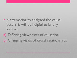 • In attempting to analysed the causal
factors, it will be helpful to briefly
review :
a) Differing viewpoints of causation
b) Changing views of causal relationships
 