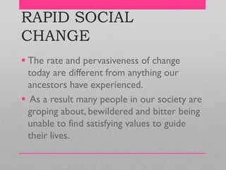 RAPID SOCIAL
CHANGE
 The rate and pervasiveness of change
today are different from anything our
ancestors have experienced.
 As a result many people in our society are
groping about, bewildered and bitter being
unable to find satisfying values to guide
their lives.
 