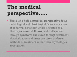 The medical
perspective…..
• Those who hold a medical perspective focus
on biological and physiological factors as causes
of abnormal behaviour, which is treated as a
disease, or mental illness, and is diagnosed
through symptoms and cured through treatment.
Hospitalization and drugs are often preferred
methods of treatment rather than psychological
investigation.
 