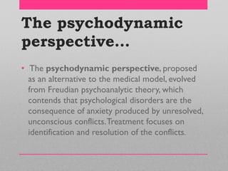 The psychodynamic
perspective…
• The psychodynamic perspective, proposed
as an alternative to the medical model, evolved
from Freudian psychoanalytic theory, which
contends that psychological disorders are the
consequence of anxiety produced by unresolved,
unconscious conflicts.Treatment focuses on
identification and resolution of the conflicts.
 
