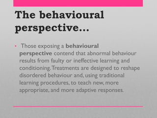 The behavioural
perspective…
• Those exposing a behavioural
perspective contend that abnormal behaviour
results from faulty or ineffective learning and
conditioning.Treatments are designed to reshape
disordered behaviour and, using traditional
learning procedures, to teach new, more
appropriate, and more adaptive responses.
 